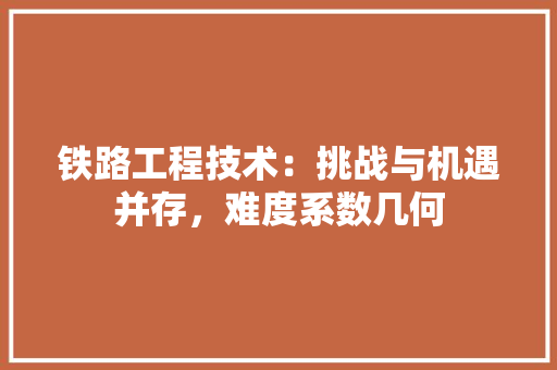 铁路工程技术：挑战与机遇并存，难度系数几何