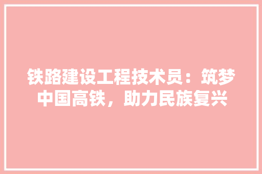 铁路建设工程技术员：筑梦中国高铁，助力民族复兴