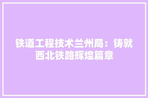 铁道工程技术兰州局：铸就西北铁路辉煌篇章 室内设计