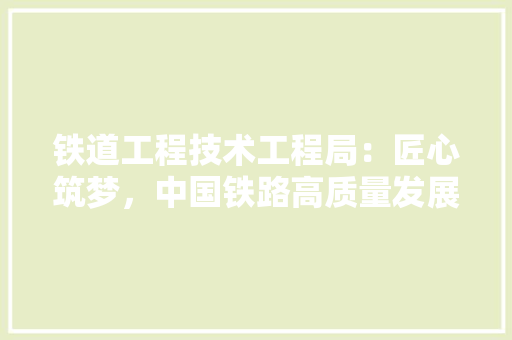 铁道工程技术工程局：匠心筑梦，中国铁路高质量发展 室内设计