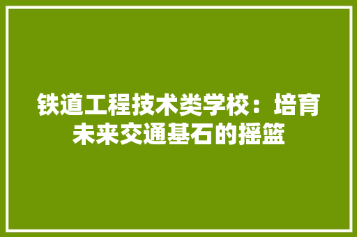 铁道工程技术类学校：培育未来交通基石的摇篮 室内设计