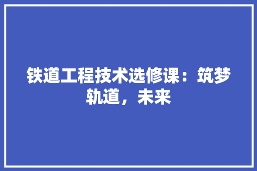 铁道工程技术选修课：筑梦轨道，未来 室内设计