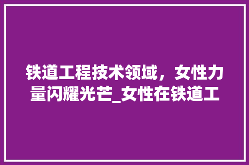 铁道工程技术领域，女性力量闪耀光芒_女性在铁道工程技术中的独特优势与成就 室内设计