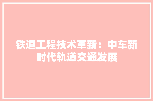 铁道工程技术革新：中车新时代轨道交通发展 室内设计