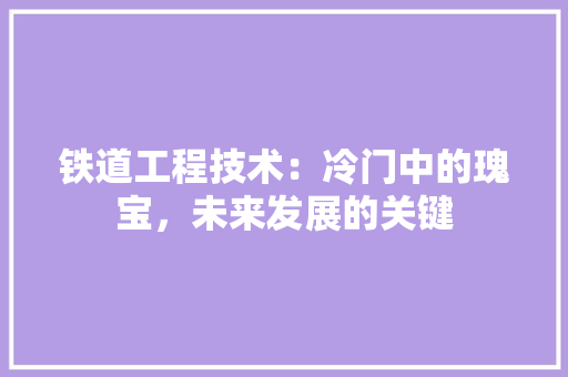 铁道工程技术：冷门中的瑰宝，未来发展的关键 室内设计