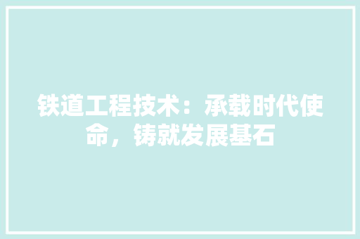 铁道工程技术：承载时代使命，铸就发展基石 室内设计