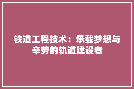 铁道工程技术：承载梦想与辛劳的轨道建设者 室内设计