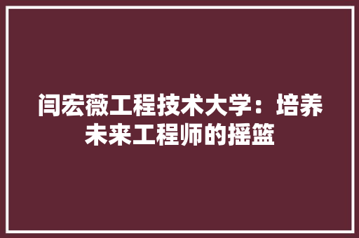 闫宏薇工程技术大学：培养未来工程师的摇篮