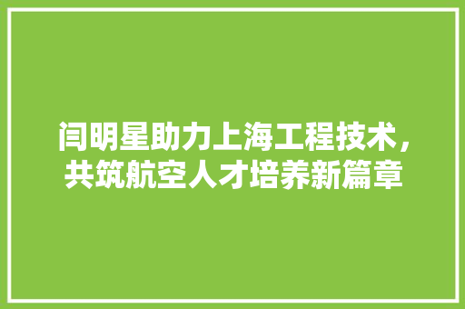 闫明星助力上海工程技术，共筑航空人才培养新篇章