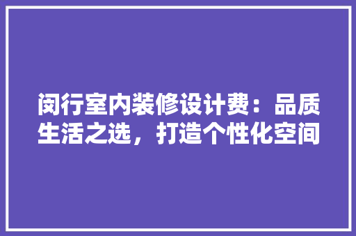 闵行室内装修设计费：品质生活之选，打造个性化空间的艺术投资