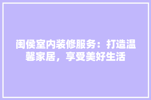 闽侯室内装修服务：打造温馨家居，享受美好生活