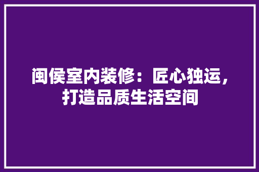 闽侯室内装修：匠心独运，打造品质生活空间
