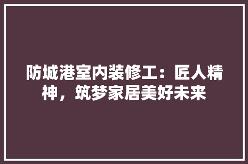 防城港室内装修工：匠人精神，筑梦家居美好未来 室内设计