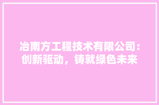 冶南方工程技术有限公司：创新驱动，铸就绿色未来 家居装修