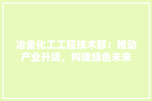 冶金化工工程技术部：推动产业升级，构建绿色未来 家居装修