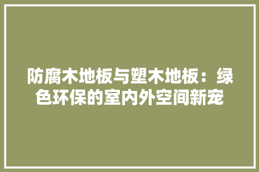 防腐木地板与塑木地板：绿色环保的室内外空间新宠 室内设计