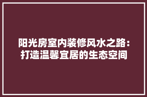 阳光房室内装修风水之路：打造温馨宜居的生态空间 室内设计