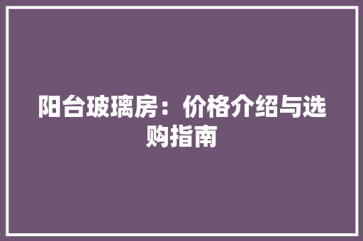 阳台玻璃房：价格介绍与选购指南 室内设计