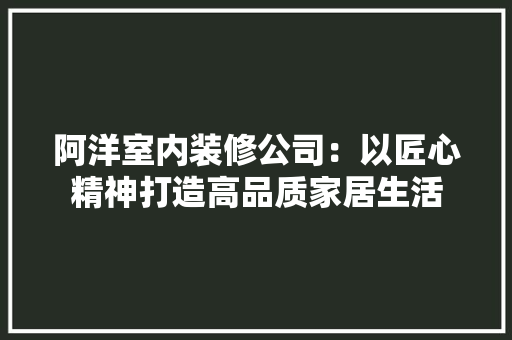 阿洋室内装修公司：以匠心精神打造高品质家居生活 室内设计