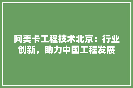 阿美卡工程技术北京：行业创新，助力中国工程发展 室内设计
