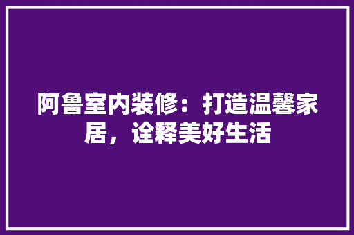 阿鲁室内装修：打造温馨家居，诠释美好生活 室内设计