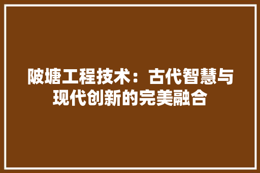 陂塘工程技术：古代智慧与现代创新的完美融合 室内设计