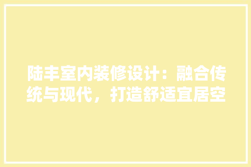 陆丰室内装修设计：融合传统与现代，打造舒适宜居空间 室内设计