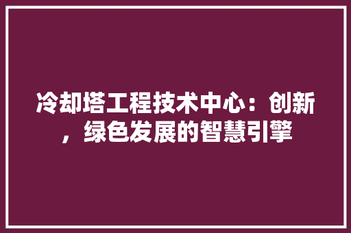 冷却塔工程技术中心：创新，绿色发展的智慧引擎 家居装修
