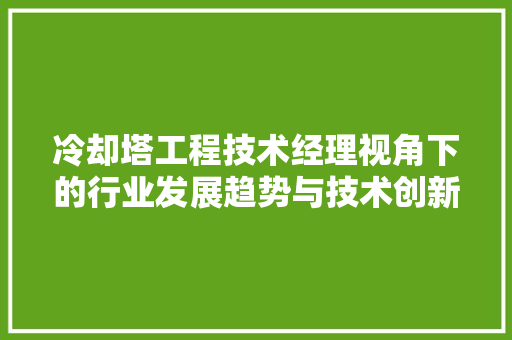 冷却塔工程技术经理视角下的行业发展趋势与技术创新 家居装修