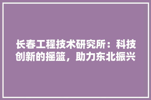 长春工程技术研究所：科技创新的摇篮，助力东北振兴