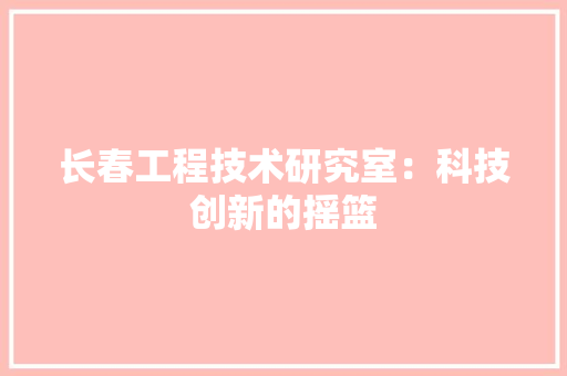 长春工程技术研究室：科技创新的摇篮
