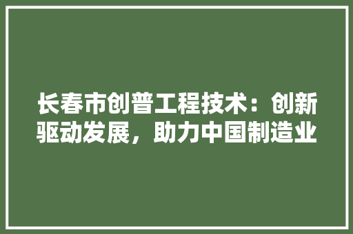 长春市创普工程技术：创新驱动发展，助力中国制造业腾飞 室内设计