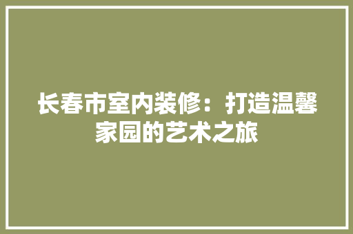 长春市室内装修：打造温馨家园的艺术之旅 室内设计