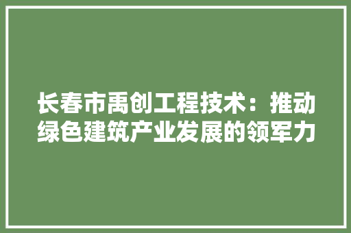 长春市禹创工程技术：推动绿色建筑产业发展的领军力量 室内设计