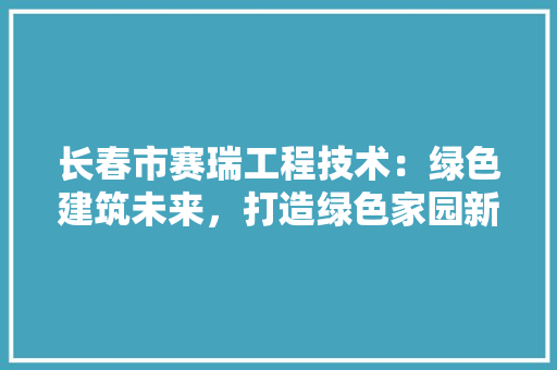 长春市赛瑞工程技术：绿色建筑未来，打造绿色家园新篇章 室内设计