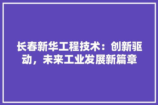 长春新华工程技术：创新驱动，未来工业发展新篇章