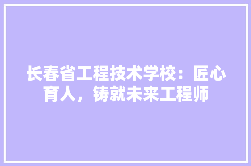 长春省工程技术学校：匠心育人，铸就未来工程师 室内设计