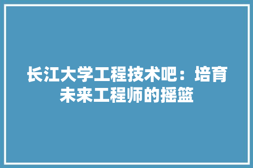 长江大学工程技术吧：培育未来工程师的摇篮 室内设计