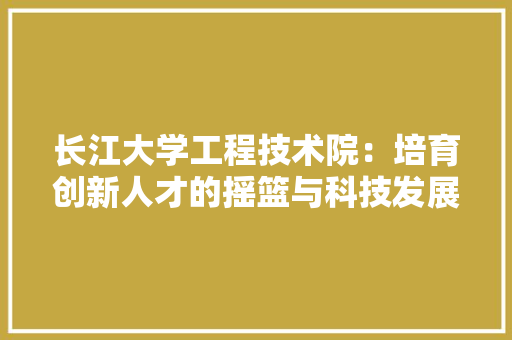 长江大学工程技术院：培育创新人才的摇篮与科技发展的引擎
