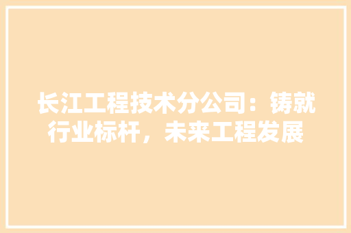 长江工程技术分公司：铸就行业标杆，未来工程发展 室内设计