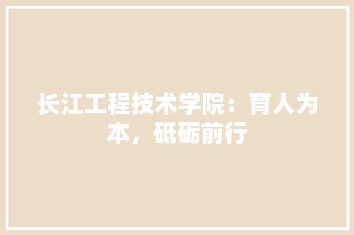 长江工程技术学院：育人为本，砥砺前行