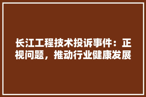 长江工程技术投诉事件：正视问题，推动行业健康发展 室内设计