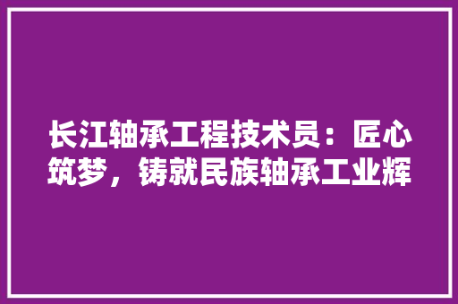 长江轴承工程技术员：匠心筑梦，铸就民族轴承工业辉煌 室内设计