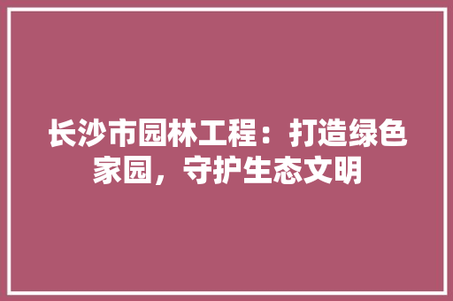 长沙市园林工程：打造绿色家园，守护生态文明 室内设计