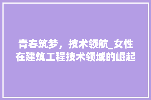 青春筑梦，技术领航_女性在建筑工程技术领域的崛起 室内设计