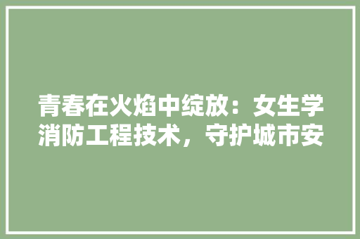 青春在火焰中绽放：女生学消防工程技术，守护城市安全的光辉使者 室内设计