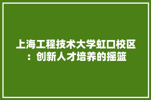 上海工程技术大学虹口校区：创新人才培养的摇篮