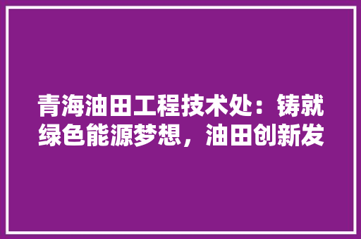 青海油田工程技术处：铸就绿色能源梦想，油田创新发展 室内设计