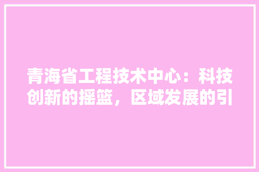 青海省工程技术中心：科技创新的摇篮，区域发展的引擎 室内设计