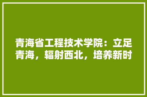 青海省工程技术学院：立足青海，辐射西北，培养新时代工程技术人才